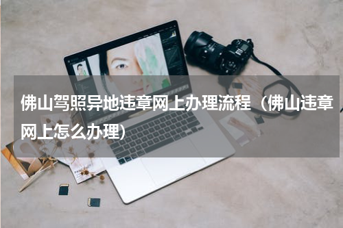 佛山驾照异地违章网上办理流程（佛山违章网上怎么办理）