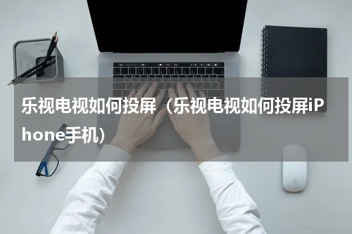 乐视电视如何投屏（乐视电视如何投屏iPhone手机）