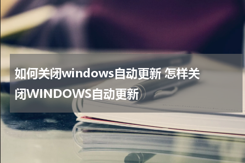 如何关闭windows自动更新 怎样关闭WINDOWS自动更新
