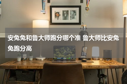 安兔兔和鲁大师跑分哪个准 鲁大师比安兔兔跑分高