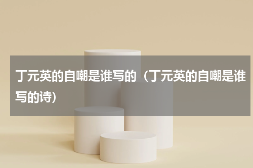 丁元英的自嘲是谁写的（丁元英的自嘲是谁写的诗）