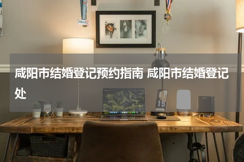 咸阳市结婚登记预约指南 咸阳市结婚登记处