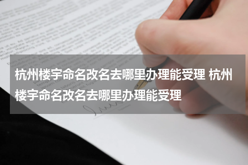 杭州楼宇命名改名去哪里办理能受理 杭州楼宇命名改名去哪里办理能受理