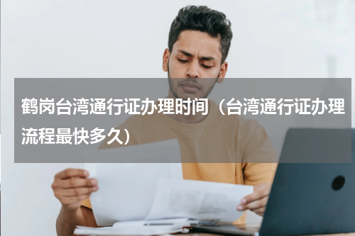 鹤岗台湾通行证办理时间（台湾通行证办理流程最快多久）