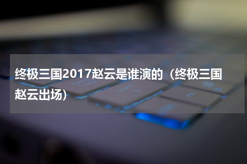 终极三国2017赵云是谁演的（终极三国赵云出场）