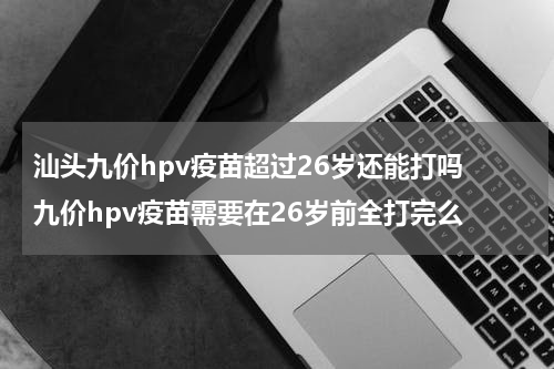 汕头九价hpv疫苗超过26岁还能打吗 九价hpv疫苗需要在26岁前全打完么