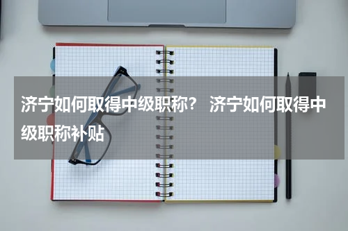济宁如何取得中级职称？ 济宁如何取得中级职称补贴