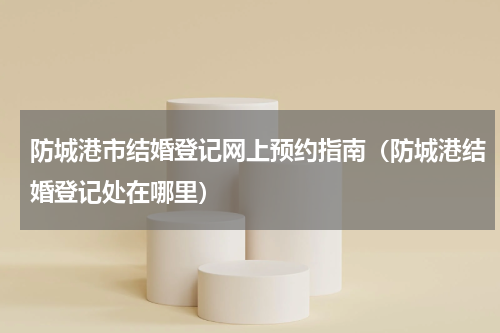 防城港市结婚登记网上预约指南（防城港结婚登记处在哪里）
