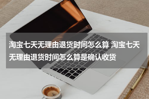 淘宝七天无理由退货时间怎么算 淘宝七天无理由退货时间怎么算是确认收货