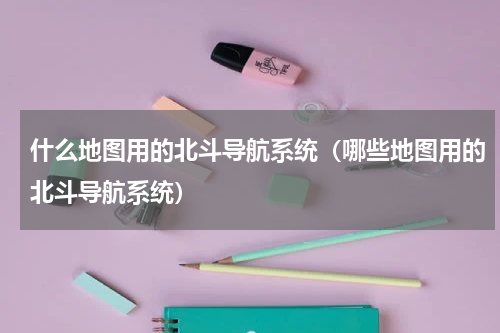 什么地图用的北斗导航系统（哪些地图用的北斗导航系统）