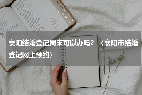 襄阳结婚登记周末可以办吗？（襄阳市结婚登记网上预约）