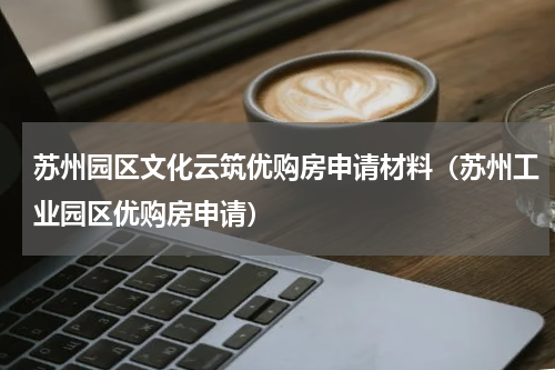 苏州园区文化云筑优购房申请材料（苏州工业园区优购房申请）