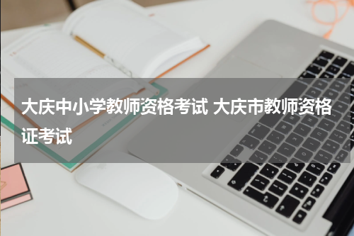 大庆中小学教师资格考试 大庆市教师资格证考试