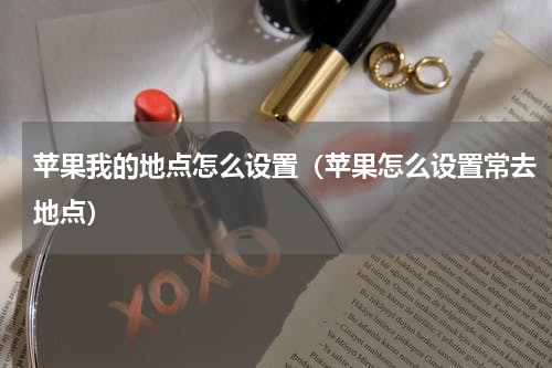 苹果我的地点怎么设置（苹果怎么设置常去地点）