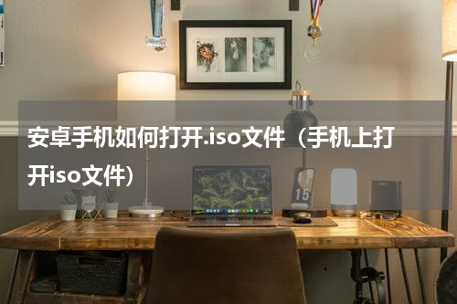安卓手机如何打开.iso文件（手机上打开iso文件）