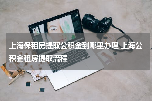 上海保租房提取公积金到哪里办理 上海公积金租房提取流程
