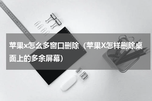 苹果x怎么多窗口删除（苹果X怎样删除桌面上的多余屏幕）