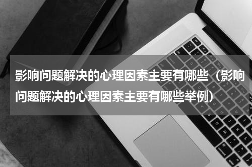 影响问题解决的心理因素主要有哪些（影响问题解决的心理因素主要有哪些举例）