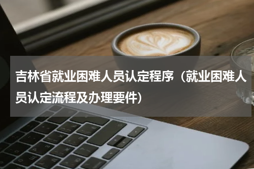 吉林省就业困难人员认定程序（就业困难人员认定流程及办理要件）