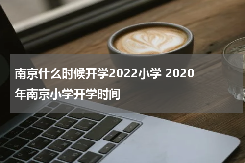 南京什么时候开学2022小学 2020年南京小学开学时间