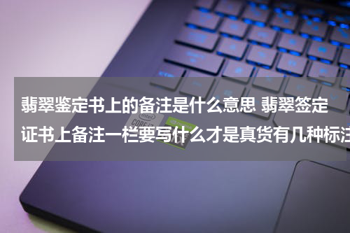 翡翠鉴定书上的备注是什么意思 翡翠签定证书上备注一栏要写什么才是真货有几种标注