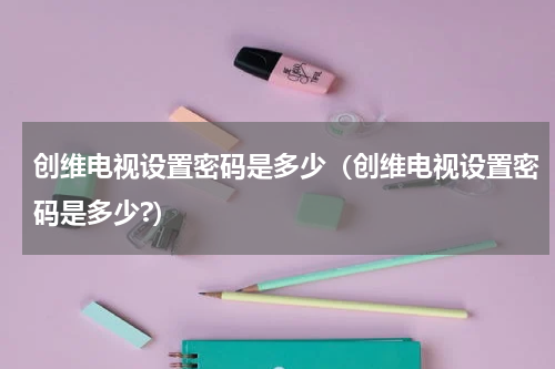 创维电视设置密码是多少（创维电视设置密码是多少?）
