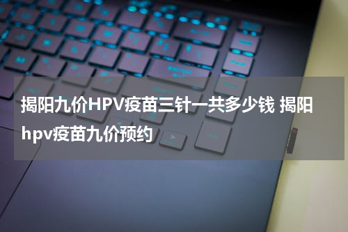 揭阳九价HPV疫苗三针一共多少钱 揭阳hpv疫苗九价预约