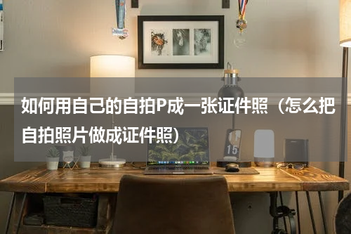 如何用自己的自拍P成一张证件照（怎么把自拍照片做成证件照）