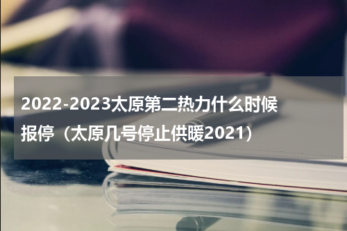 2022-2023太原第二热力什么时候报停（太原几号停止供暖2021）