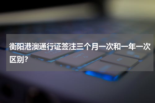 衡阳港澳通行证签注三个月一次和一年一次区别？