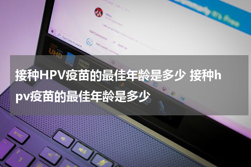 接种HPV疫苗的最佳年龄是多少 接种hpv疫苗的最佳年龄是多少