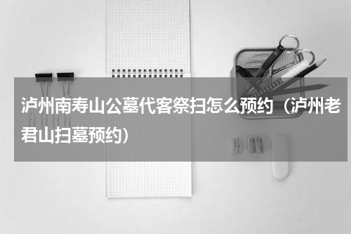 泸州南寿山公墓代客祭扫怎么预约（泸州老君山扫墓预约）