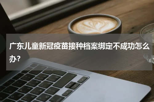 广东儿童新冠疫苗接种档案绑定不成功怎么办？