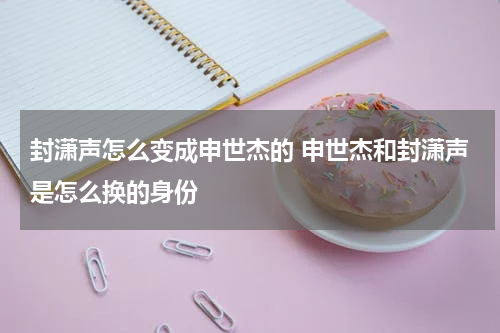 封潇声怎么变成申世杰的 申世杰和封潇声是怎么换的身份