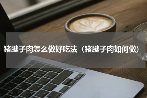 猪腱子肉怎么做好吃法（猪腱子肉如何做）