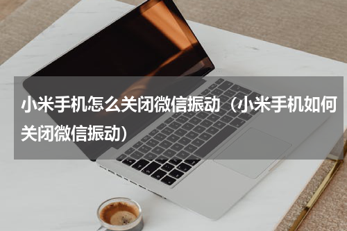 小米手机怎么关闭微信振动（小米手机如何关闭微信振动）