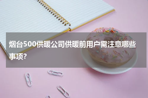 烟台500供暖公司供暖前用户需注意哪些事项？
