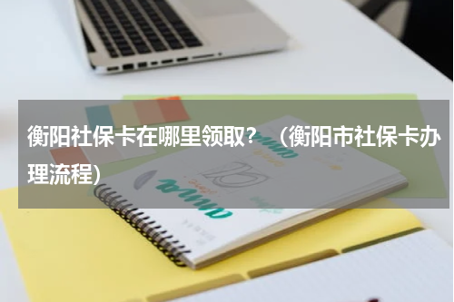 衡阳社保卡在哪里领取？（衡阳市社保卡办理流程）