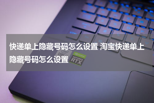 快递单上隐藏号码怎么设置 淘宝快递单上隐藏号码怎么设置