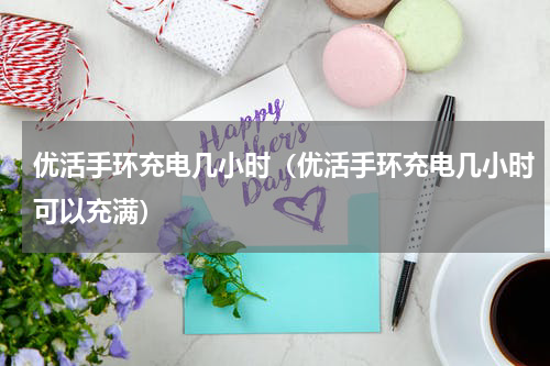 优活手环充电几小时（优活手环充电几小时可以充满）