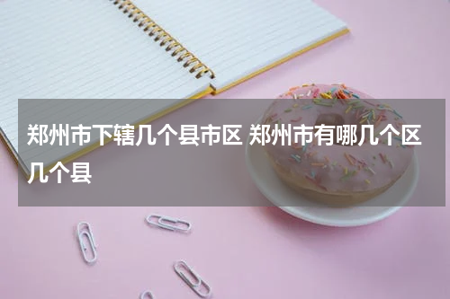 郑州市下辖几个县市区 郑州市有哪几个区几个县