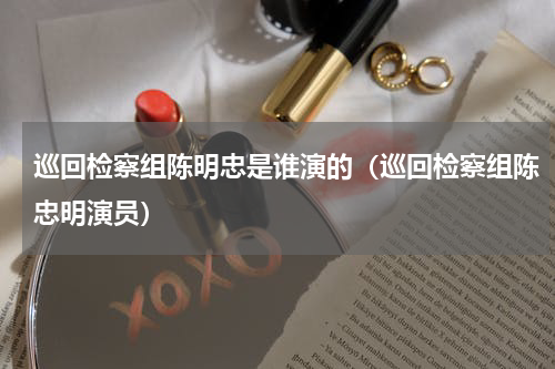 巡回检察组陈明忠是谁演的（巡回检察组陈忠明演员）