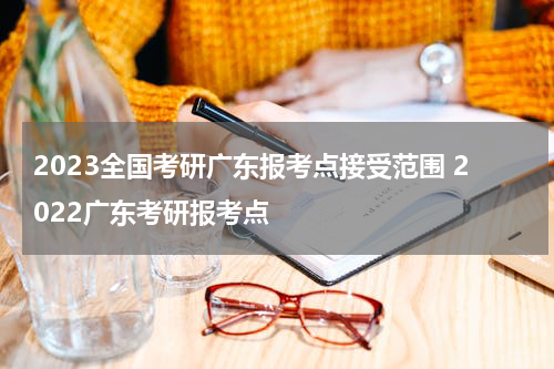 2023全国考研广东报考点接受范围 2022广东考研报考点
