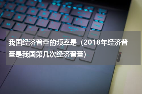 我国经济普查的频率是（2018年经济普查是我国第几次经济普查）