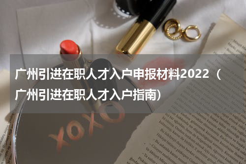 广州引进在职人才入户申报材料2022（广州引进在职人才入户指南）
