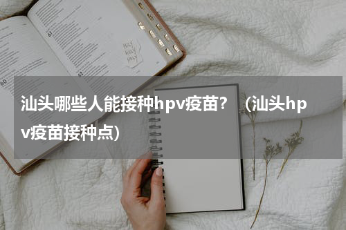 汕头哪些人能接种hpv疫苗？（汕头hpv疫苗接种点）