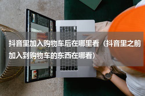 抖音里加入购物车后在哪里看（抖音里之前加入到购物车的东西在哪看）
