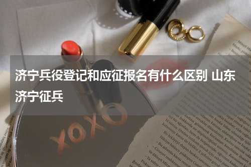 济宁兵役登记和应征报名有什么区别 山东济宁征兵