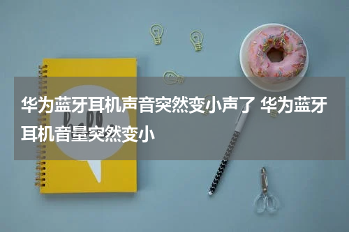华为蓝牙耳机声音突然变小声了 华为蓝牙耳机音量突然变小