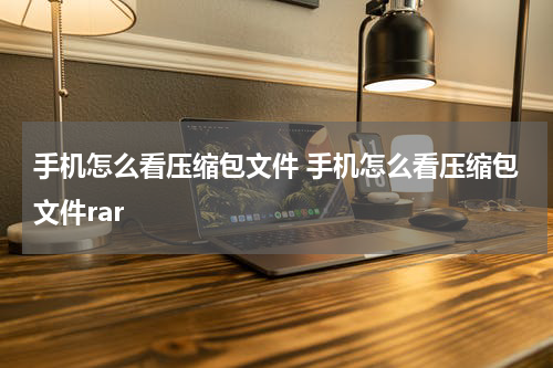 手机怎么看压缩包文件 手机怎么看压缩包文件rar